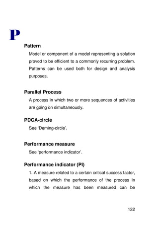 Pattern
  Model or component of a model representing a solution
  proved to be efficient to a commonly recurring problem.
  Patterns can be used both for design and analysis
  purposes.


Parallel Process
  A process in which two or more sequences of activities
  are going on simultaneously.

PDCA-circle
  See ‘Deming-circle’.


Performance measure
  See ‘performance indicator’.

Performance indicator (PI)
  1. A measure related to a certain critical success factor,
  based on which the performance of the process in
  which the measure has been measured can be




                                                        132
 