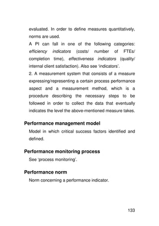 evaluated. In order to define measures quantitatively,
 norms are used.
 A PI can fall in one of the following categories:
 efficiency   indicators    (costs/    number     of     FTEs/
 completion time), effectiveness indicators (quality/
 internal client satisfaction). Also see ‘indicators’.
 2. A measurement system that consists of a measure
 expressing/representing a certain process performance
 aspect and a measurement method, which is a
 procedure describing the necessary steps to be
 followed in order to collect the data that eventually
 indicates the level the above-mentioned measure takes.

Performance management model
 Model in which critical success factors identified and
 defined.

Performance monitoring process
 See ‘process monitoring’.

Performance norm
 Norm concerning a performance indicator.




                                                          133
 