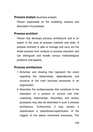Process analyst (business analyst)
  Person responsible for the modelling, analysis and
  description of processes.

Process architect
  Person that develops process architecture and is an
  expert in the area of process methods and tools. A
  process architect is able to manage and carry out the
  whole process from analysis to process execution and
  can distinguish and handle various methodological
  problems and aspects.

Process architecture
  1. Schemas and drawing that represent the vision
    regarding   the    relationships,        dependencies     and
    structure of the main business processes in an
    organisation.
  2. Describes the (sub)processes that contribute to the
    realisation of a product or service and their
    underlying relationships. Secondary and tertiary
    processes may also be described in such a process
    architecture.     Furthermore,      it    may   contain     a
    classification a classification/specification of the
    triggers of the above mentioned processes. The

                                                              139
 
