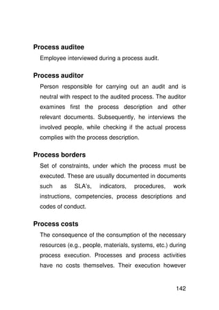 Process auditee
 Employee interviewed during a process audit.

Process auditor
 Person responsible for carrying out an audit and is
 neutral with respect to the audited process. The auditor
 examines first the process description and other
 relevant documents. Subsequently, he interviews the
 involved people, while checking if the actual process
 complies with the process description.

Process borders
 Set of constraints, under which the process must be
 executed. These are usually documented in documents
 such    as   SLA’s,    indicators,   procedures,    work
 instructions, competencies, process descriptions and
 codes of conduct.

Process costs
 The consequence of the consumption of the necessary
 resources (e.g., people, materials, systems, etc.) during
 process execution. Processes and process activities
 have no costs themselves. Their execution however


                                                      142
 