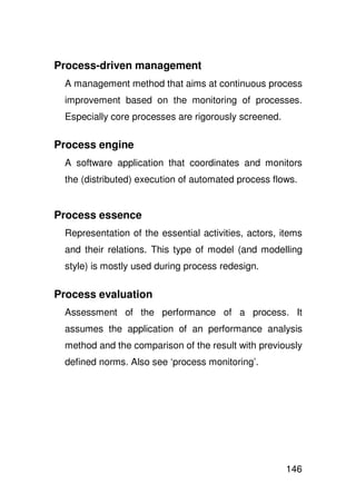 Process-driven management
 A management method that aims at continuous process
 improvement based on the monitoring of processes.
 Especially core processes are rigorously screened.

Process engine
 A software application that coordinates and monitors
 the (distributed) execution of automated process flows.


Process essence
 Representation of the essential activities, actors, items
 and their relations. This type of model (and modelling
 style) is mostly used during process redesign.

Process evaluation
 Assessment of the performance of a process. It
 assumes the application of an performance analysis
 method and the comparison of the result with previously
 defined norms. Also see ‘process monitoring’.




                                                      146
 