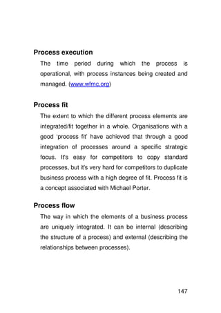 Process execution
  The   time   period   during   which   the   process    is
  operational, with process instances being created and
  managed. (www.wfmc.org)


Process fit
  The extent to which the different process elements are
  integrated/fit together in a whole. Organisations with a
  good ‘process fit’ have achieved that through a good
  integration of processes around a specific strategic
  focus. It' easy for competitors to copy standard
           s
  processes, but it' very hard for competitors to duplicate
                   s
  business process with a high degree of fit. Process fit is
  a concept associated with Michael Porter.

Process flow
  The way in which the elements of a business process
  are uniquely integrated. It can be internal (describing
  the structure of a process) and external (describing the
  relationships between processes).




                                                         147
 