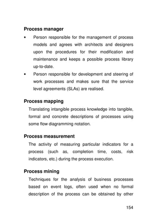 Process manager
•     Person responsible for the management of process
      models and agrees with architects and designers
      upon the procedures for their modification and
      maintenance and keeps a possible process library
      up-to-date.
•     Person responsible for development and steering of
      work processes and makes sure that the service
      level agreements (SLAs) are realised.

Process mapping
    Translating intangible process knowledge into tangible,
    formal and concrete descriptions of processes using
    some flow diagramming notation.

Process measurement
    The activity of measuring particular indicators for a
    process   (such   as,   completion    time,   costs,   risk
    indicators, etc.) during the process execution.

Process mining
    Techniques for the analysis of business processes
    based on event logs, often used when no formal
    description of the process can be obtained by other


                                                           154
 