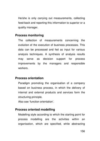 He/she is only carrying out measurements, collecting
  feed-back and reporting this information to superior or a
  quality manager.

Process monitoring
  The   collection   of     measurements       concerning        the
  evolution of the execution of business processes. This
  data can be processed and fed as input for various
  analysis techniques. A synthesis of analysis results
  may    serve    as       decision     support   for     process
  improvements by the managers and responsible
  workers.


Process orientation
  Paradigm promoting the organisation of a company
  based on business process, in which the delivery of
  internal and external products and services form the
  structuring principle.
  Also see ‘function orientation’.

Process oriented modelling
  Modelling style according to which the starting point for
  process    modelling      are   the    activities     within    an
  organisation, which are specified, while abstracting

                                                                 156
 