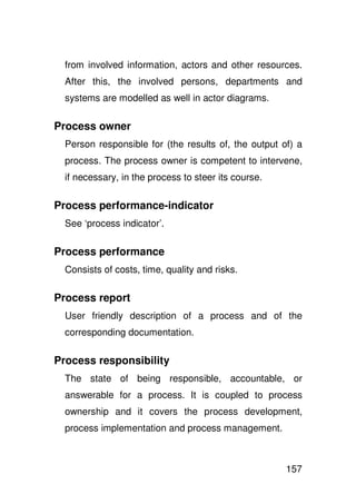 from involved information, actors and other resources.
  After this, the involved persons, departments and
  systems are modelled as well in actor diagrams.

Process owner
  Person responsible for (the results of, the output of) a
  process. The process owner is competent to intervene,
  if necessary, in the process to steer its course.

Process performance-indicator
  See ‘process indicator’.

Process performance
  Consists of costs, time, quality and risks.

Process report
  User friendly description of a process and of the
  corresponding documentation.

Process responsibility
  The state of being responsible, accountable, or
  answerable for a process. It is coupled to process
  ownership and it covers the process development,
  process implementation and process management.



                                                      157
 