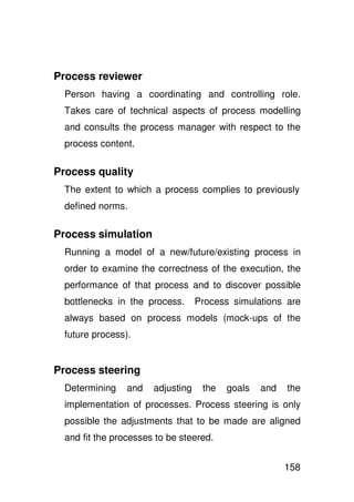 Process reviewer
  Person having a coordinating and controlling role.
  Takes care of technical aspects of process modelling
  and consults the process manager with respect to the
  process content.

Process quality
  The extent to which a process complies to previously
  defined norms.

Process simulation
  Running a model of a new/future/existing process in
  order to examine the correctness of the execution, the
  performance of that process and to discover possible
  bottlenecks in the process.      Process simulations are
  always based on process models (mock-ups of the
  future process).


Process steering
  Determining    and   adjusting    the   goals   and   the
  implementation of processes. Process steering is only
  possible the adjustments that to be made are aligned
  and fit the processes to be steered.


                                                        158
 