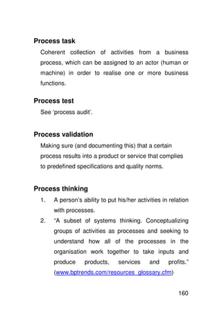 Process task
  Coherent collection of activities from a business
  process, which can be assigned to an actor (human or
  machine) in order to realise one or more business
  functions.

Process test
  See ‘process audit’.


Process validation
  Making sure (and documenting this) that a certain
  process results into a product or service that complies
  to predefined specifications and quality norms.


Process thinking
  1.   A person’s ability to put his/her activities in relation
       with processes.
  2.   “A subset of systems thinking. Conceptualizing
       groups of activities as processes and seeking to
       understand how all of the processes in the
       organisation work together to take inputs and
       produce     products,     services     and     profits.”
       (www.bptrends.com/resources_glossary.cfm)


                                                          160
 