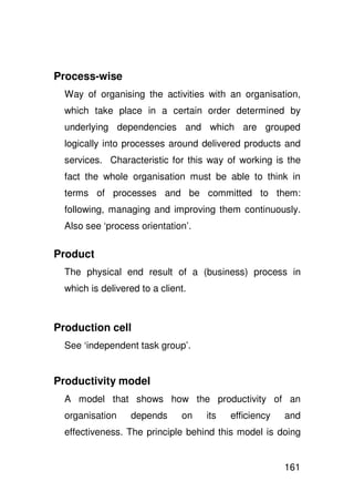 Process-wise
  Way of organising the activities with an organisation,
  which take place in a certain order determined by
  underlying dependencies and which are grouped
  logically into processes around delivered products and
  services. Characteristic for this way of working is the
  fact the whole organisation must be able to think in
  terms of processes and be committed to them:
  following, managing and improving them continuously.
  Also see ‘process orientation’.

Product
  The physical end result of a (business) process in
  which is delivered to a client.



Production cell
  See ‘independent task group’.


Productivity model
  A model that shows how the productivity of an
  organisation    depends      on   its   efficiency   and
  effectiveness. The principle behind this model is doing


                                                       161
 