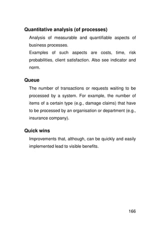 Quantitative analysis (of processes)
  Analysis of measurable and quantifiable aspects of
  business processes.
  Examples of such aspects are costs, time, risk
  probabilities, client satisfaction. Also see indicator and
  norm.

Queue
  The number of transactions or requests waiting to be
  processed by a system. For example, the number of
  items of a certain type (e.g., damage claims) that have
  to be processed by an organisation or department (e.g.,
  insurance company).

Quick wins
  Improvements that, although, can be quickly and easily
  implemented lead to visible benefits.




                                                        166
 