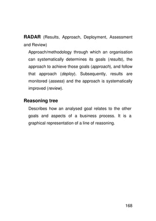 RADAR (Results, Approach, Deployment, Assessment
and Review)
  Approach/methodology through which an organisation
  can systematically determines its goals (results), the
  approach to achieve those goals (approach), and follow
  that approach (deploy). Subsequently, results are
  monitored (assess) and the approach is systematically
  improved (review).

Reasoning tree
  Describes how an analysed goal relates to the other
  goals and aspects of a business process. It is a
  graphical representation of a line of reasoning.




                                                     168
 