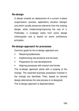 Re-design
 A design created as replacement of a current in-place
 (organisation, process, application) situation (design)
 and which usually preserves elements from the existing
 design, while modernising/improving the rest of it.
 Preferably, a re-design starts from some design
 criteria/goals and is based on some architecture
 principles.

Re-design approach for processes
 Common goals for the re-design approach are:
 •    Resolving bottlenecks
 •    Implementing new products and services
 •    Preparation for new developments
 •    Aligning processes with mission and trends
 The re-design approach starts with a scoping of the
 change. The essential business processes involved in
 the change are identified. Then, based on several
 design alternatives the new process is re-designed.
 The re-design approach is depicted below:




                                                       169
 