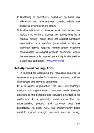 2. Clustering of operations, based on op basis van
    efficiency and effectiveness criteria, which are
    executed by one or more actors.
  3. A description of a piece of work that forms one
    logical step within a process. An activity may be a
    manual activity, which does not support computer
    automation, or a workflow (automated) activity. A
    workflow activity requires human and/or machine
    resources(s) to support process execution; where
    human resource is required an activity is allocated to
    a workflow participant. (www.wfmc.org)

Activity-based costing (ABC)
  1. A method for estimating the resources required to
  operate an organisation' business processes, produce
                         s
  its products and serve its customers.
  In a business organisation, the ABC methodology
  assigns an organisation' resource costs through
                         s
  activities to the products and services provided to its
  customers. It is generally used as a tool for
  understanding    product   and   customer    cost   and
  profitability. As such, ABC has predominantly been
  used to support strategic decisions such as pricing,



                                                       17
 