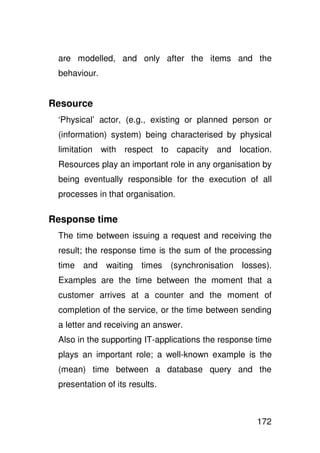 are modelled, and only after the items and the
 behaviour.


Resource
 ‘Physical’ actor, (e.g., existing or planned person or
 (information) system) being characterised by physical
 limitation with respect to capacity and location.
 Resources play an important role in any organisation by
 being eventually responsible for the execution of all
 processes in that organisation.

Response time
 The time between issuing a request and receiving the
 result; the response time is the sum of the processing
 time and waiting times         (synchronisation losses).
 Examples are the time between the moment that a
 customer arrives at a counter and the moment of
 completion of the service, or the time between sending
 a letter and receiving an answer.
 Also in the supporting IT-applications the response time
 plays an important role; a well-known example is the
 (mean) time between a database query and the
 presentation of its results.



                                                     172
 