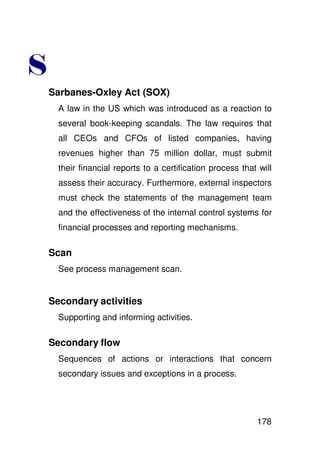 (
    Sarbanes-Oxley Act (SOX)
      A law in the US which was introduced as a reaction to
      several book-keeping scandals. The law requires that
      all CEOs and CFOs of listed companies, having
      revenues higher than 75 million dollar, must submit
      their financial reports to a certification process that will
      assess their accuracy. Furthermore, external inspectors
      must check the statements of the management team
      and the effectiveness of the internal control systems for
      financial processes and reporting mechanisms.

    Scan
      See process management scan.


    Secondary activities
      Supporting and informing activities.

    Secondary flow
      Sequences of actions or interactions that concern
      secondary issues and exceptions in a process.




                                                             178
 