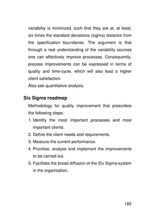 variability is minimized, such that they are at, at least,
 six times the standard deviations (sigma) distance from
 the specification boundaries. The argument is that
 through a real understanding of the variability sources
 one can effectively improve processes. Consequently,
 process improvements can be expressed in terms of
 quality and time-cycle, which will also lead a higher
 client satisfaction.
 Also see quantitative analysis.

Six Sigma roadmap
 Methodology for quality improvement that prescribes
 the following steps:
 1. Identify the most important processes and most
   important clients.
 2. Define the client needs and requirements.
 3. Measure the current performance.
 4. Prioritise, analyse and implement the improvements
   to be carried out.
 5. Facilitate the broad diffusion of the Six Sigma-system
   in the organisation.




                                                       185
 