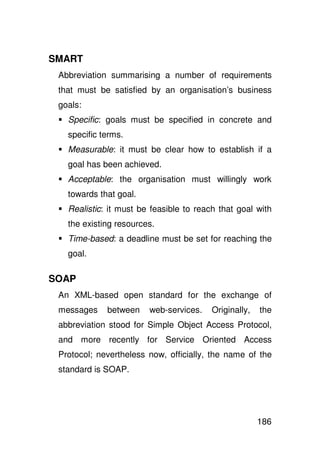 SMART
 Abbreviation summarising a number of requirements
 that must be satisfied by an organisation’s business
 goals:
   Specific: goals must be specified in concrete and
   specific terms.
   Measurable: it must be clear how to establish if a
   goal has been achieved.
   Acceptable: the organisation must willingly work
   towards that goal.
   Realistic: it must be feasible to reach that goal with
   the existing resources.
   Time-based: a deadline must be set for reaching the
   goal.

SOAP
 An XML-based open standard for the exchange of
 messages    between    web-services.    Originally,   the
 abbreviation stood for Simple Object Access Protocol,
 and more recently for Service Oriented Access
 Protocol; nevertheless now, officially, the name of the
 standard is SOAP.




                                                       186
 
