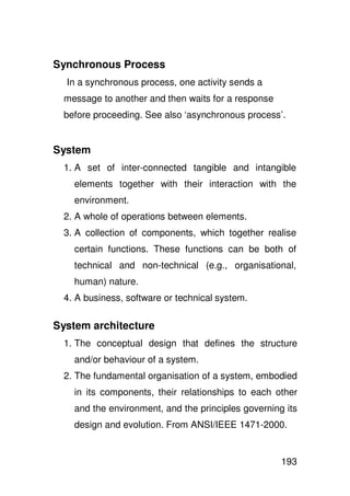Synchronous Process
  In a synchronous process, one activity sends a
 message to another and then waits for a response
 before proceeding. See also ‘asynchronous process’.


System
 1. A set of inter-connected tangible and intangible
   elements together with their interaction with the
   environment.
 2. A whole of operations between elements.
 3. A collection of components, which together realise
   certain functions. These functions can be both of
   technical and non-technical (e.g., organisational,
   human) nature.
 4. A business, software or technical system.

System architecture
 1. The conceptual design that defines the structure
   and/or behaviour of a system.
 2. The fundamental organisation of a system, embodied
   in its components, their relationships to each other
   and the environment, and the principles governing its
   design and evolution. From ANSI/IEEE 1471-2000.


                                                    193
 