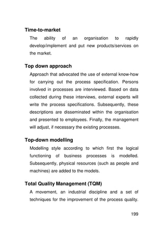 Time-to-market
 The    ability        of   an     organisation        to     rapidly
 develop/implement and put new products/services on
 the market.

Top down approach
 Approach that advocated the use of external know-how
 for carrying out the process specification. Persons
 involved in processes are interviewed. Based on data
 collected during these interviews, external experts will
 write the process specifications. Subsequently, these
 descriptions are disseminated within the organisation
 and presented to employees. Finally, the management
 will adjust, if necessary the existing processes.

Top-down modelling
 Modelling style according to which first the logical
 functioning      of    business    processes     is        modelled.
 Subsequently, physical resources (such as people and
 machines) are added to the models.

Total Quality Management (TQM)
 A movement, an industrial discipline and a set of
 techniques for the improvement of the process quality.


                                                                 199
 