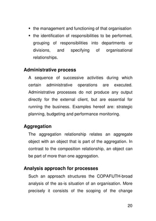 the management and functioning of that organisation
   the identification of responsibilities to be performed,
   grouping of responsibilities into departments or
   divisions,   and     specifying    of    organisational
   relationships.

Administrative process
 A sequence of successive activities during which
 certain   administrative   operations     are   executed.
 Administrative processes do not produce any output
 directly for the external client, but are essential for
 running the business. Examples hereof are: strategic
 planning, budgeting and performance monitoring.

Aggregation
 The aggregation relationship relates an aggregate
 object with an object that is part of the aggregation. In
 contrast to the composition relationship, an object can
 be part of more than one aggregation.

Analysis approach for processes
 Such an approach structures the COPAFIJTH-broad
 analysis of the as-is situation of an organisation. More
 precisely it consists of the scoping of the change


                                                       20
 