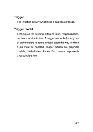 Trigger
  The initiating activity which fires a business process.

Trigger model
  Techniques for defining different roles, responsibilities,
  decisions and activities. A trigger model helps a group
  of stakeholders to agree in detail upon the way in which
  a job must be handled. Trigger models are graphical
  models, divided into columns. Each column represents
  a responsible role.




                                                        201
 