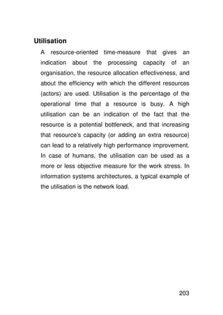Utilisation
  A   resource-oriented time-measure       that   gives    an
  indication   about   the   processing   capacity   of    an
  organisation, the resource allocation effectiveness, and
  about the efficiency with which the different resources
  (actors) are used. Utilisation is the percentage of the
  operational time that a resource is busy. A high
  utilisation can be an indication of the fact that the
  resource is a potential bottleneck, and that increasing
  that resource’s capacity (or adding an extra resource)
  can lead to a relatively high performance improvement.
  In case of humans, the utilisation can be used as a
  more or less objective measure for the work stress. In
  information systems architectures, a typical example of
  the utilisation is the network load.




                                                          203
 