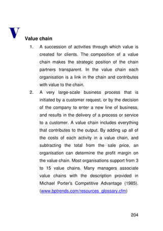 +   Value chain
     1.   A succession of activities through which value is
          created for clients. The composition of a value
          chain makes the strategic position of the chain
          partners transparent. In the value chain each
          organisation is a link in the chain and contributes
          with value to the chain.
     2.   A very large-scale business process that is
          initiated by a customer request, or by the decision
          of the company to enter a new line of business,
          and results in the delivery of a process or service
          to a customer. A value chain includes everything
          that contributes to the output. By adding up all of
          the costs of each activity in a value chain, and
          subtracting the total from the sale price, an
          organisation can determine the profit margin on
          the value chain. Most organisations support from 3
          to 15 value chains. Many managers associate
          value chains with the description provided in
          Michael Porter' Competitive Advantage (1985).
                        s
          (www.bptrends.com/resources_glossary.cfm)




                                                         204
 