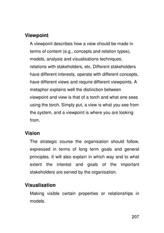 Viewpoint
  A viewpoint describes how a view should be made in
  terms of content (e.g., concepts and relation types),
  models, analysis and visualisations techniques,
  relations with stakeholders, etc. Different stakeholders
  have different interests, operate with different concepts,
  have different views and require different viewpoints. A
  metaphor explains well the distinction between
  viewpoint and view is that of a torch and what one sees
  using the torch. Simply put, a view is what you see from
  the system, and a viewpoint is where you are looking
  from.

Vision
  The strategic course the organisation should follow,
  expressed in terms of long term goals and general
  principles. It will also explain in which way and to what
  extent the interest and goals         of the important
  stakeholders are served by the organisation.

Visualisation
  Making visible certain properties or relationships in
  models.


                                                          207
 