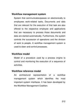 Workflow management system
 System that communicates/passes on electronically to
 employees work-related tasks. Documents and data
 that are relevant for the execution of that task are also
 offered to the respective employee and applications
 that are necessary to process those documents and
 data are started automatically. Furthermore, the system
 controls the succession of operations and the division
 of work to people. A workflow management system is
 used to steer and control processes.


Workflow model
 Model of a procedure used by a process engine to
 control and monitoring the execution of a sequence of
 activities.

Workflow reference model
 An    architectural   representation   of      a    workflow
 management      system    which   identifies       the   most
 important system interfaces. It has been developed by
 the Workflow Management Coalition.




                                                          212
 
