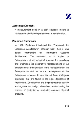 Zero-measurement
 A measurement done in a start situation, meant to
 facilitate the ulterior comparison with a new situation.


Zachman framework
 In 1987, Zachman introduced his "Framework for
 Enterprise Architecture", although back then it was
 called      "Framework     for    Information     Systems
 Architecture".   The     framework   as    it   applies    to
 Enterprises is simply a logical structure for classifying
 and organizing the descriptive representations of an
 Enterprise that are significant to the management of the
 Enterprise as well as to the development of the
 Enterprise' systems. It was derived from analogous
           s
 structures that are found in the older disciplines of
 Architecture, Construction and Engineering that classify
 and organize the design deliverables created during the
 process of designing or producing complex physical
 products.




                                                           218
 