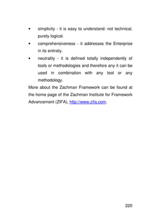 •   simplicity - it is easy to understand: not technical,
    purely logical.
•   comprehensiveness - it addresses the Enterprise
    in its entirety.
•   neutrality - it is defined totally independently of
    tools or methodologies and therefore any it can be
    used in combination with any tool or any
    methodology.
More about the Zachman Framework can be found at
the home page of the Zachman Institute for Framework
Advancement (ZIFA), http://www.zifa.com.




                                                     220
 