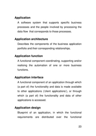 Application
  A software system that supports specific business
  processes and the people involved by processing the
  data flow that corresponds to those processes.

Application architecture
  Describes the components of the business application
  portfolio and their corresponding relationships.

Application function
  A functional component coordinating, supporting and/or
  realising the automation of one or more business
  functions.

Application interface
  A functional component of an application through which
  (a part of) the functionality and data is made available
  to other applications (‘client applications’), or through
  which (a part of) the functionality and data of other
  applications is accessed.

Application design
  Blueprint of an application, in which the functional
  requirements    are   distributed   over   the   functional


                                                          23
 