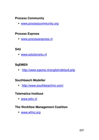 Process Community
      www.processcommunity.org


Process Express
      www.processexpress.nl


S4U
      www.solutions4u.nl


SqEME®
      http://www.sqeme.nl/english/default.php


Southbeach Modeller
      http://www.southbeachinc.com/

Telematica Instituut
      www.telin.nl

The Workflow Management Coalition
      www.wfmc.org




                                                237
 