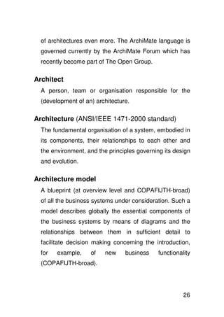 of architectures even more. The ArchiMate language is
  governed currently by the ArchiMate Forum which has
  recently become part of The Open Group.

Architect
  A person, team or organisation responsible for the
  (development of an) architecture.

Architecture (ANSI/IEEE 1471-2000 standard)
  The fundamental organisation of a system, embodied in
  its components, their relationships to each other and
  the environment, and the principles governing its design
  and evolution.

Architecture model
  A blueprint (at overview level and COPAFIJTH-broad)
  of all the business systems under consideration. Such a
  model describes globally the essential components of
  the business systems by means of diagrams and the
  relationships between them in sufficient detail to
  facilitate decision making concerning the introduction,
  for   example,    of    new    business     functionality
  (COPAFIJTH-broad).




                                                        26
 