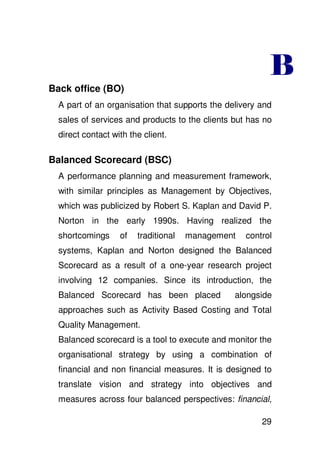 Back office (BO)
  A part of an organisation that supports the delivery and
  sales of services and products to the clients but has no
  direct contact with the client.

Balanced Scorecard (BSC)
  A performance planning and measurement framework,
  with similar principles as Management by Objectives,
  which was publicized by Robert S. Kaplan and David P.
  Norton in the early 1990s. Having realized the
  shortcomings     of   traditional   management   control
  systems, Kaplan and Norton designed the Balanced
  Scorecard as a result of a one-year research project
  involving 12 companies. Since its introduction, the
  Balanced Scorecard has been placed            alongside
  approaches such as Activity Based Costing and Total
  Quality Management.
  Balanced scorecard is a tool to execute and monitor the
  organisational strategy by using a combination of
  financial and non financial measures. It is designed to
  translate vision and strategy into objectives and
  measures across four balanced perspectives: financial,

                                                       29
 