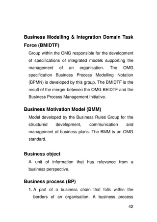 Business Modelling & Integration Domain Task
Force (BMIDTF)
 Group within the OMG responsible for the development
 of specifications of integrated models supporting the
 management      of   an   organisation.   The   OMG
 specification Business Process Modelling Notation
 (BPMN) is developed by this group. The BMIDTF is the
 result of the merger between the OMG BEIDTF and the
 Business Process Management Initiative.

Business Motivation Model (BMM)
 Model developed by the Business Rules Group for the
 structured    development,     communication     and
 management of business plans. The BMM is an OMG
 standard.


Business object
 A unit of information that has relevance from a
 business perspective.

Business process (BP)
 1. A part of a business chain that falls within the
   borders of an organisation. A business process

                                                   42
 