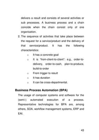 delivers a result and consists of several activities or
   sub processes. A business process and a chain
   coincide when the chain consist only of one
   organisation.
 2. The sequence of activities that take place between
   the request for a service/product and the delivery of
   that        service/product.     It   has        the   following
   characteristics:
           o      It has a concrete goal
           o      It is “from-client-to-client”: e.g., order-to-
                  delivery, order-to-cash, plan-to-produce,
                  build-to-order
           o      From trigger to result
           o      It has duration
           o      It can be cross-departmental.

Business Process Automation (BPA)
 The usage of computer systems and software for the
 (semi-)       automated      execution        of    a    process.
 Representative technologies for BPA are, among
 others, SOA, workflow management systems, ERP and
 EAI.




                                                                43
 