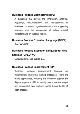 Business Process Engineering (BPE)
 A discipline that covers the innovation, analysis,
 (re)design,   documentation,   and    management    of
 business processes, organisation and of the supporting
 systems from the perspective of critical market
 indicators and en success factors.

Business Process Execution Language (BPEL)
 See ’ WS-BPEL’.

Business Process Execution Language for Web
Services (BPEL4WS)
 Outdated term, see ‘WS-BPEL’.


Business Process Improvement (BPI)
 Business      process   improvement     focuses    on
 incrementally improving existing processes. There are
 many approaches, including the currently popular Six
 Sigma approach. BPI is usually has a narrow scope
 and is repeated over and over again during the life of
 each process.




                                                    44
 