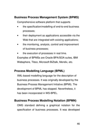 Business Process Management System (BPMS)
 Comprehensive software platform that supports
 •    the specification/modelling of end-to-end business
      processes;
 •    their deployment as applications accessible via the
      Web that are integrated with existing applications;
 •    the monitoring, analysis, control and improvement
      of business processes;
 •    the execution of processes in real time.
 Examples of BPMSs are Oracle BPA/SOA suites, IBM
 Websphere, Tibco, Microsoft BiZtalk, Mendix, etc.


Process Modelling Language (BPML)
 XML-based modelling language for the description of
 business processes. It was originally developed by the
 Business Process Management Initiative (BPMI). The
 development of BPML has stopped. Nevertheless, it
 has been incorporated in WS-BPEL.

Business Process Modelling Notation (BPMN)
 OMG standard defining a graphical notation for the
 specification of business processes. It was developed




                                                       46
 