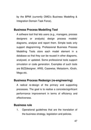 by the BPMI (currently OMG’s Business Modelling &
 Integration Domain Task Force).


Business Process Modelling Tool
 A software tool that lets users (e.g., managers, process
 designers   or   analysts)   design   process    models/
 diagrams, analyse and report them. Simple tools only
 support diagramming. Professional Business Process
 Modelling Tools store each model element in a
 database so that they can be reused in other diagrams,
 analysed, or updated. Some professional tools support
 simulation or code generation. Examples of such tools
 are BiZZdesigner, ARIS, Casewise, Metastorm, iGrafx,
 Mega etc.


Business Process Redesign (re-engineering)
 A radical re-design of the primary and supporting
 processes. The goal is to realise a concrete/significant
 performance improvement in terms of efficiency and
 effectiveness.

Business rule
 1.   Operational guidelines that are the translation of
      the business strategy, legislation and policies.

                                                         47
 