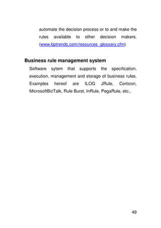 automate the decision process or to and make the
      rules    available       to   other   decision    makers.
      (www.bptrends.com/resources_glossary.cfm)


Business rule management system
 Software     sytem     that     supports   the   specification,
 execution, management and storage of business rules.
 Examples      hereof      are      ILOG    JRule,     Corticon,
 MicrosoftBizTalk, Rule Burst, InRule, PegaRule, etc.,




                                                             49
 