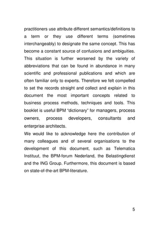 practitioners use attribute different semantics/definitions to
a   term   or   they   use   different   terms   (sometimes
interchangeably) to designate the same concept. This has
become a constant source of confusions and ambiguities.
This situation is further worsened by the variety of
abbreviations that can be found in abundance in many
scientific and professional publications and which are
often familiar only to experts. Therefore we felt compelled
to set the records straight and collect and explain in this
document the most important concepts related to
business process methods, techniques and tools. This
booklet is useful BPM “dictionary” for managers, process
owners,     process      developers,     consultants     and
enterprise architects.
We would like to acknowledge here the contribution of
many colleagues and of several organisations to the
development of this document, such as Telematica
Instituut, the BPM-forum Nederland, the Belastingdienst
and the ING Group. Furthermore, this document is based
on state-of-the-art BPM-literature.




                                                            5
 