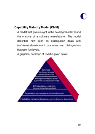 Capability Maturity Model (CMM)
  A model that gives insight in the development level and
  the maturity of a software manufacturer. The model
  describes how such an organisation deals with
  (software) development processes and distinguishes
  between five levels.
  A graphical depiction of CMM is given below:




                               Optimised
                           continuous process
                           continiousprocess
                         improvementadopted

                      Managed process and quality
                     outcome measures implemented

                   Defined processes organised,
                   documentedand standardised

         Repeatableprojectmanagementtools implemented


    Initial ad hoc management: processes not well defined or documented




                                                                          50
 