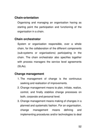 Chain-orientation
  Organising and managing an organisation having as
  starting point the participation and functioning of the
  organisation in a chain.

Chain orchestrator
  System or organisation responsible, over a whole
  chain, for the collaboration of the different components
  (sub-systems or organisations) participating in the
  chain. The chain orchestrator also specifies together
  with process managers the service level agreements
  (SLAs).

Change management
  1. The management of change is the continuous
    seeking and realisation of improvements.
  2. Change management means to plan, initiate, realize,
    control, and finally stabilize change processes on
    both, corporate and personal level.
  3. Change management means making of changes in a
    planned and systematic fashion. For an organisation,
    change     management       means     defining    and
    implementing procedures and/or technologies to deal



                                                       52
 