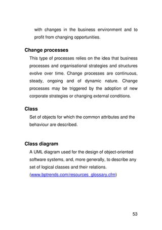 with changes in the business environment and to
   profit from changing opportunities.

Change processes
 This type of processes relies on the idea that business
 processes and organisational strategies and structures
 evolve over time. Change processes are continuous,
 steady, ongoing and of dynamic nature. Change
 processes may be triggered by the adoption of new
 corporate strategies or changing external conditions.

Class
 Set of objects for which the common attributes and the
 behaviour are described.



Class diagram
 A UML diagram used for the design of object-oriented
 software systems, and, more generally, to describe any
 set of logical classes and their relations.
 (www.bptrends.com/resources_glossary.cfm)




                                                         53
 