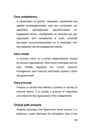 Core competency
  A combination of specific, integrated, coordinated and
  applied knowledgeVerwijst naar een combinatie van
  specifieke,    geïntegreerde,      gecoördineerde        en
  toegepaste kennis, vaardigheden en attitudes van een
  organisatie. Zo’n competentie is uniek, verschaft
  duurzaam concurrentievoordeel en is essentieel voor
  het realiseren van de strategische intentie.

Core model
  A common vision on a certain subject/domain shared
  by several organisations. Well known examples are the
  core   models      regarding    the    human     resource
  management and financial information systems within
  the government.

Core process
  Process or service that delivers a product or service to
  external clients. It is usually a process of magnitude
  and critical for the organisation of for a department.


Critical path analysis
  Analysis technique that determines which actions in a
  behaviour model dominate the completion time of the

                                                           63
 