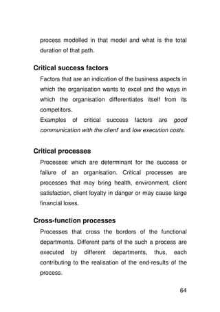 process modelled in that model and what is the total
  duration of that path.

Critical success factors
  Factors that are an indication of the business aspects in
  which the organisation wants to excel and the ways in
  which the organisation differentiates itself from its
  competitors.
  Examples       of   critical    success   factors    are    good
  communication with the client’ and low execution costs.


Critical processes
  Processes which are determinant for the success or
  failure of an organisation. Critical processes are
  processes that may bring health, environment, client
  satisfaction, client loyalty in danger or may cause large
  financial loses.

Cross-function processes
  Processes that cross the borders of the functional
  departments. Different parts of the such a process are
  executed    by      different    departments,       thus,   each
  contributing to the realisation of the end-results of the
  process.

                                                               64
 