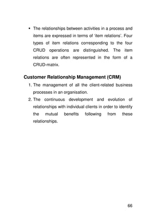 The relationships between activities in a process and
   items are expressed in terms of ‘item relations’. Four
   types of item relations corresponding to the four
   CRUD operations are distinguished. The item
   relations are often represented in the form of a
   CRUD-matrix.

Customer Relationship Management (CRM)
 1. The management of all the client-related business
   processes in an organisation.
 2. The continuous development and evolution of
   relationships with individual clients in order to identify
   the    mutual     benefits    following    from    these
   relationships.




                                                          66
 
