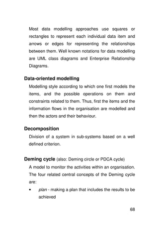 Most data modelling approaches use squares or
  rectangles to represent each individual data item and
  arrows or edges for representing the relationships
  between them. Well known notations for data modelling
  are UML class diagrams and Enterprise Relationship
  Diagrams.

Data-oriented modelling
  Modelling style according to which one first models the
  items, and the possible operations on them and
  constraints related to them. Thus, first the items and the
  information flows in the organisation are modelled and
  then the actors and their behaviour.

Decomposition
  Division of a system in sub-systems based on a well
  defined criterion.


Deming cycle (also: Deming circle or PDCA cycle)
  A model to monitor the activities within an organisation.
  The four related central concepts of the Deming cycle
  are:
  •      plan - making a plan that includes the results to be
         achieved

                                                          68
 