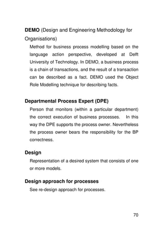 DEMO (Design and Engineering Methodology for
Organisations)
  Method for business process modelling based on the
  language    action   perspective, developed      at    Delft
  University of Technology. In DEMO, a business process
  is a chain of transactions, and the result of a transaction
  can be described as a fact. DEMO used the Object
  Role Modelling technique for describing facts.


Departmental Process Expert (DPE)
  Person that monitors (within a particular department)
  the correct execution of business processes.          In this
  way the DPE supports the process owner. Nevertheless
  the process owner bears the responsibility for the BP
  correctness.

Design
  Representation of a desired system that consists of one
  or more models.

Design approach for processes
  See re-design approach for processes.




                                                            70
 