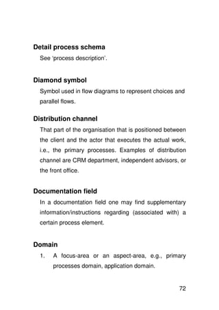 Detail process schema
  See ‘process description’.


Diamond symbol
  Symbol used in flow diagrams to represent choices and
  parallel flows.

Distribution channel
  That part of the organisation that is positioned between
  the client and the actor that executes the actual work,
  i.e., the primary processes. Examples of distribution
  channel are CRM department, independent advisors, or
  the front office.


Documentation field
  In a documentation field one may find supplementary
  information/instructions regarding (associated with) a
  certain process element.


Domain
  1.   A focus-area or an aspect-area, e.g., primary
       processes domain, application domain.


                                                       72
 